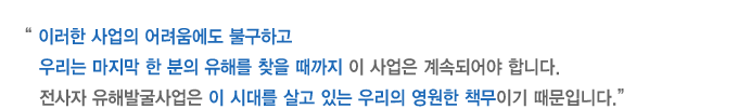 이러한 사업의 어려움에도 불구하고 우리는 마지막 한 분의 유해를 찾을 때까지 이 사업은 계속되어야 합니다. 전사자 유해발굴사업은 이 시대를 살고 있는 우리의 영원한 책무이기 때문입니다.