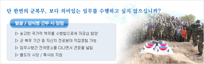 단 한번의 군복무, 보다 의미 있는 임무를 수행하고 싶지 않으십니까? 발굴/감식병 근무시 장점 ▷ 숭고한 국가적 책무를 수행함으로써 자긍심 함양 ▷ 군생활동안 자신의 전공관련 분야 직접경험 가능 ▷ 임무수행간 전국 명소를 다니면서 견문을 넓힘 ▷ 별도의 수당/특식비 지원