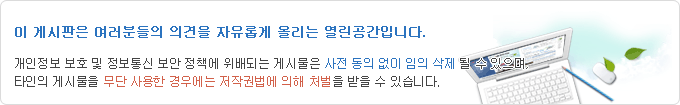 이 게시판은 여러분의 의견을 자유롭게 올리는 열린공간 입니다. 개인정보보호 및 정보통신 보안 정책에 위배되는 게시물은 사전 동의 없이 임의 삭제 될 수 있으며, 타인의 게시물을 무단 사용한 경우세는 저작권법에 의해 처발을 받을 수 있습니다.