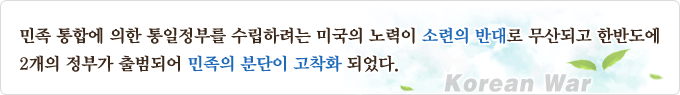 민족 통합에 의한 통일정부를 수립하려는 미국의 노력이 소련의 반대로 무산되고 한반도에 2개의 정부가 출범되어 민족의 분단이 고착화 되었다.