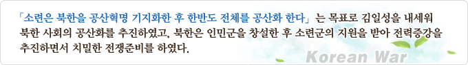 「소련은 북한을 공산혁명 기지화한 후 한반도 전체를 공산화 한다」는 목표로 김일성을 내세워 북한 사회의 공산화를 추진하였고, 북한은 인민군을 창설한 후 소련군의 지원을 받아 전력증강을 추진하면서 치밀한 전쟁준비를 하였다.