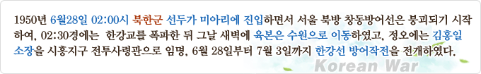 1950년 6월28일 02:00시 북한군 선두가 미아리에 진입하면서 서울 북방 창동방어선은 붕괴되기 시작하여, 02:30경에는 한강교를 폭파한 뒤 그날 새벽에 육본은 수원으로 이동하였고, 정오에는 김홍일 소장을 시흥지구 전투사령관으로 임명, 6월 28일부터 7월 3일까지 한강선 방어작전을 전개하였다.