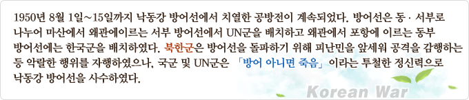 1950년 8월 1일~15일까지 낙동강 방어선에서 치열한 공방전이 계속되었다. 방어선은 동·서부로 나누어 마산에서 왜관에 이르는 서부 방어선에서 UN군을 배치하고 왜관에서 포항에 이르는 동부방어선에는 한국군을 배치하였다. 북한군은 방어선을 돌파하기 위해 피난민을 앞세워 공격을 감행하는 등 악랄한 행위를 자행하였으나, 국군 및 UN군은 [방어 아니면 죽음] 이라는 투철한 정신력으로 낙동강 방어선을 사수하였다.