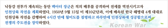 낙동강 전투가 계속되는 동안 맥아더 장군은 적의 배후를 공격하여 전세를 역전시키고자 인천상륙작전을 계획하였다. 1950년 9월 15일 미 제10군단과, 이에 배속된 한국 해병대 4개 대대로 인천상륙작전을 감행하여 4시간 만에 월미도를 점령하고 하루만에 인천상륙에 성공함으로써 전쟁의 주도권을 장악하였다.