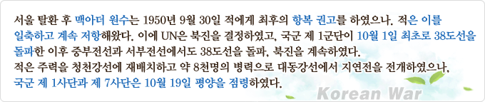 서울 탈환 후 맥아더 원수는 1950년 9월 30일 적에게 최후의 항복 권고를 하였으나, 적은 이를 일축하고 계속 저항해왔다. 이에 UN은 북진을 결정하였고, 국군 제1군단이 10월 1일 최초로 38도선을 돌파한 이후 중부전선과 서부전선에서도 38도선을 돌파, 북진을 계속하였다. 적은 주력을 청천강선에 재배치하고 약 8천명의 병력으로 대동강선에서 지연전을 전개하였으나, 국군 제1사단과 제7사단은 10월 19일 평양을 점령하였다.