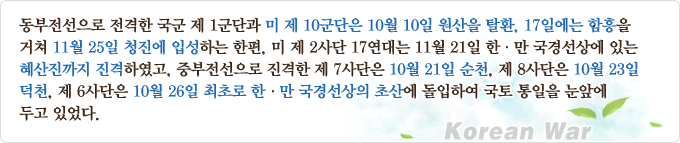 동부전선으로 전격한 국군 제1군단과 미 제10군단은 10월 10일 원산을 탈환, 17일에는 함흥을 거쳐 11월 25일 청진에 입성하는 한편, 미 제2사단 17연대는 11월 21일 한·만 국경선상에 있는 혜산진까지 진격하였고, 중부전선으로 진격한 제7사단은 10월 21일 순천, 제8사단은 10월 23일 덕천, 제6사단은 10월 26일 최초로 한·만 국경선상의 초산에 돌입하여 국토 통일을 눈앞에 두고 있었다.