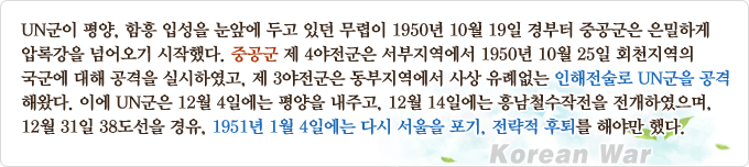 UN군이 평양, 함흥 입성을 눈앞에 두고 있던 무렵이 1950년 10월 19일 경부터 중공군은 은밀하게 압록강을 넘어오기 시작했다. 중공군 제4야전군은 서부지역에서 1950년 10월 25일 회천지역의 국군에 대해 공격을 실시하였고, 제3야전군은 동부지역에서 사상 유례없는 인해전술로 UN군을 공격해왔다. 이에 UN군은 12월 4일에는 평양을 내주고, 12월 14일에는 흥남철수작전을 전개하였으며, 12월 31일 38도선을 경유, 1951년 1월 4일에는 다시 서울을 포기, 전략적 후퇴를 해야만했다.