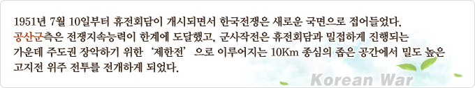 1951년 7월 10일부터 휴전회담이 개시되면서 한국전쟁은 새로운 국면으로 접어들었다. 공산군측은 전쟁지속능력이 한계에 도달했고, 군사작전은 휴전회담과 밀접하게 진행되는 가운데 주도권 장악하기 위한 '제한전'으로 이루어지는 10km 중심의 좁은 공간에서 밀도 높은 고지전 위주 전투를 전개하게 되었다.