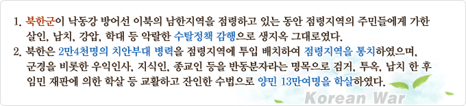 1. 북한군이 낙동강 방어선 이북의 남한지역을 점령하고 있는 동안 점령지역의 주민들에게 가한 살인, 납치, 강압, 학대 등 악랄한 수탈정책 감행으로 생지옥 그대로였다. 2. 북한은 2만4천명의 치안부대 병력을 점령지역에 투입 배치하여 점령지역을 통치하였으며, 군경을 비롯한 우익인사, 지식인, 종교인 등을 반동분자라는 명목으로 검거, 투옥, 납치 한 후 임민 재판에 의한 학살 등 교활하고 잔인한 수법으로 양민 13만여명을 학살하였다.