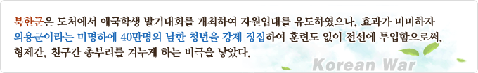 북한군은 도처에서 애국학생 발기대회를 개최하여 자원입대를 유도하였으나, 효과가 미미하자 의용군이라는 미명하에 40만명의 남한 청년을 강제 징집하여 훈련도 없이 전선에 투입함으로써, 형제간, 친구간 총부리를 겨누게 하는 비극을 낳았다.